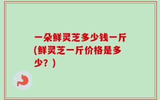 一朵鲜灵芝多少钱一斤(鲜灵芝一斤价格是多少？)