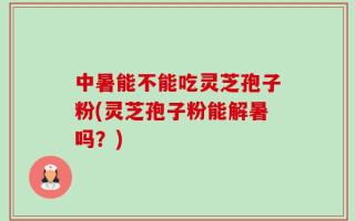 中暑能不能吃灵芝孢子粉(灵芝孢子粉能解暑吗？)