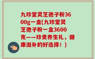 九珍堂灵芝孢子粉3600g一盒(九珍堂灵芝孢子粉一盒3600克——珍贵养生礼，健康滋补的好选择！)