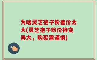 为啥灵芝孢子粉差价太大(灵芝孢子粉价格变异大，购买需谨慎)