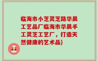 临海市小芝灵芝路华晨工艺品厂临海市华晨手工灵芝工艺厂，打造天然健康的艺术品)