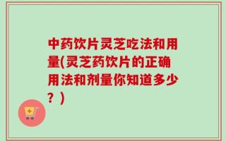 中药饮片灵芝吃法和用量(灵芝药饮片的正确用法和剂量你知道多少？)