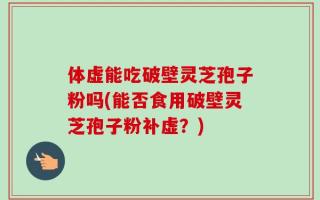 体虚能吃破壁灵芝孢子粉吗(能否食用破壁灵芝孢子粉补虚？)