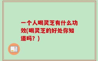 一个人喝灵芝有什么功效(喝灵芝的好处你知道吗？)