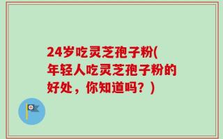 24岁吃灵芝孢子粉(年轻人吃灵芝孢子粉的好处，你知道吗？)
