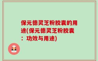 保元德灵芝粉胶囊的用途(保元德灵芝粉胶囊：功效与用途)
