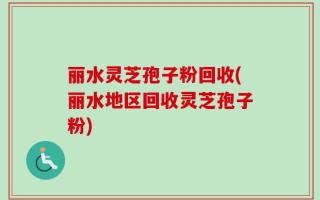 丽水灵芝孢子粉回收(丽水地区回收灵芝孢子粉)