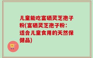 儿童能吃富硒灵芝孢子粉(富硒灵芝孢子粉：适合儿童食用的天然保健品)