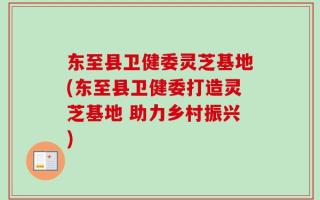 东至县卫健委灵芝基地(东至县卫健委打造灵芝基地 助力乡村振兴)