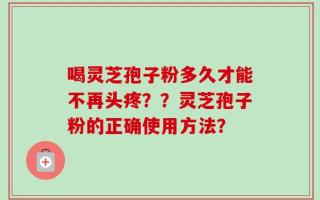 喝灵芝孢子粉多久才能不再头疼？？灵芝孢子粉的正确使用方法？