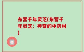 东营千年灵芝(东营千年灵芝：神奇的中药材)