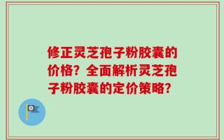 修正灵芝孢子粉胶囊的价格？全面解析灵芝孢子粉胶囊的定价策略？