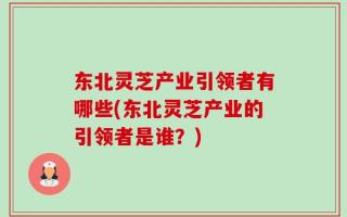 东北灵芝产业引领者有哪些(东北灵芝产业的引领者是谁？)