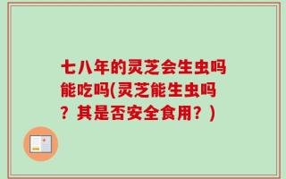 七八年的灵芝会生虫吗能吃吗(灵芝能生虫吗？其是否安全食用？)