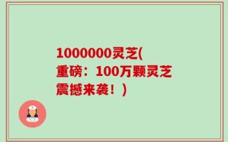 1000000灵芝(重磅：100万颗灵芝震撼来袭！)