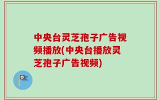 中央台灵芝孢子广告视频播放(中央台播放灵芝孢子广告视频)