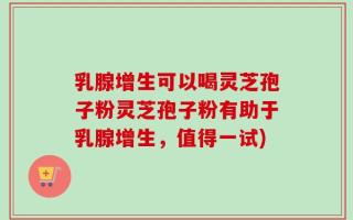 乳腺增生可以喝灵芝孢子粉灵芝孢子粉有助于乳腺增生，值得一试)