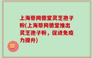 上海蔡同德堂灵芝孢子粉(上海蔡同德堂推出灵芝孢子粉，促进免疫力提升)