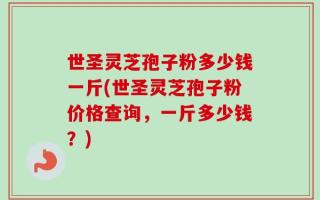 世圣灵芝孢子粉多少钱一斤(世圣灵芝孢子粉价格查询，一斤多少钱？)