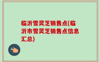 临沂雪灵芝销售点(临沂市雪灵芝销售点信息汇总)