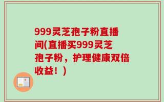 999灵芝孢子粉直播间(直播买999灵芝孢子粉，护理健康双倍收益！)