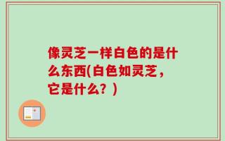 像灵芝一样白色的是什么东西(白色如灵芝，它是什么？)