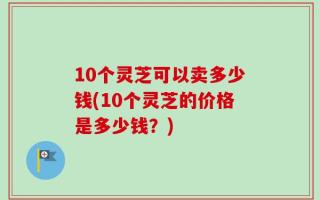 10个灵芝可以卖多少钱(10个灵芝的价格是多少钱？)