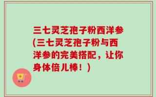 三七灵芝孢子粉西洋参(三七灵芝孢子粉与西洋参的完美搭配，让你身体倍儿棒！)