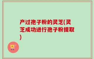 产过孢子粉的灵芝(灵芝成功进行孢子粉提取)