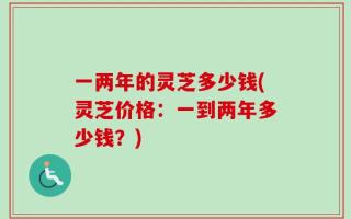 一两年的灵芝多少钱(灵芝价格：一到两年多少钱？)
