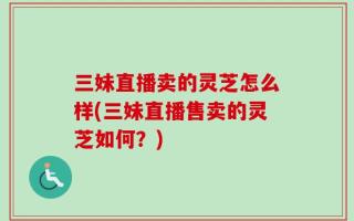 三妹直播卖的灵芝怎么样(三妹直播售卖的灵芝如何？)
