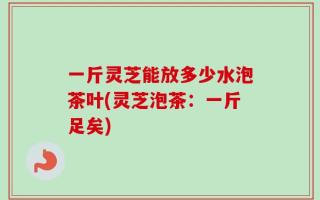 一斤灵芝能放多少水泡茶叶(灵芝泡茶：一斤足矣)