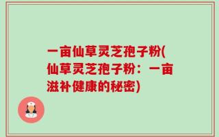 一亩仙草灵芝孢子粉(仙草灵芝孢子粉：一亩滋补健康的秘密)