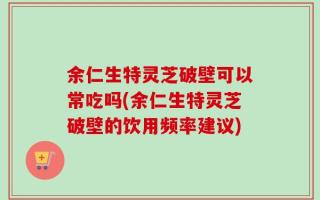 余仁生特灵芝破壁可以常吃吗(余仁生特灵芝破壁的饮用频率建议)