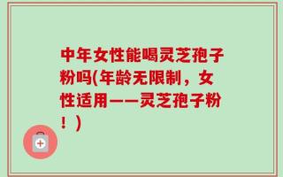 中年女性能喝灵芝孢子粉吗(年龄无限制，女性适用——灵芝孢子粉！)