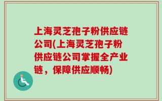 上海灵芝孢子粉供应链公司(上海灵芝孢子粉供应链公司掌握全产业链，保障供应顺畅)