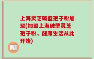 上海灵芝破壁孢子粉加盟(加盟上海破壁灵芝孢子粉，健康生活从此开始)