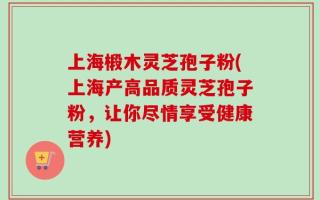 上海椴木灵芝孢子粉(上海产高品质灵芝孢子粉，让你尽情享受健康营养)