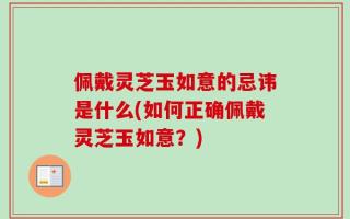 佩戴灵芝玉如意的忌讳是什么(如何正确佩戴灵芝玉如意？)