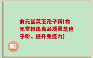 俞元堂灵芝孢子粉(俞元堂推出高品质灵芝孢子粉，提升免疫力)
