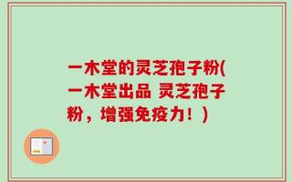 一木堂的灵芝孢子粉(一木堂出品 灵芝孢子粉，增强免疫力！)