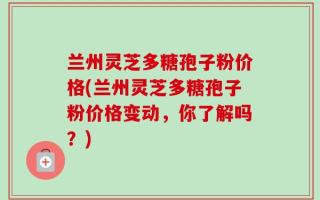兰州灵芝多糖孢子粉价格(兰州灵芝多糖孢子粉价格变动，你了解吗？)