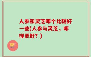 人参和灵芝哪个比较好一些(人参与灵芝，哪样更好？)