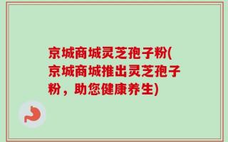 京城商城灵芝孢子粉(京城商城推出灵芝孢子粉，助您健康养生)