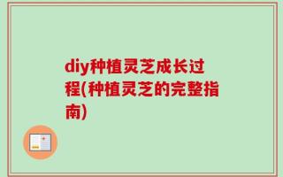 diy种植灵芝成长过程(种植灵芝的完整指南)