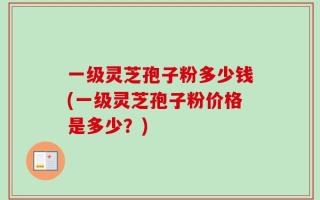 一级灵芝孢子粉多少钱(一级灵芝孢子粉价格是多少？)