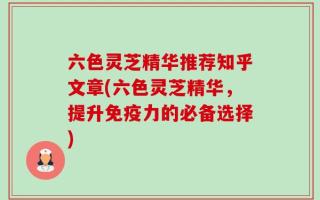 六色灵芝精华推荐知乎文章(六色灵芝精华，提升免疫力的必备选择)