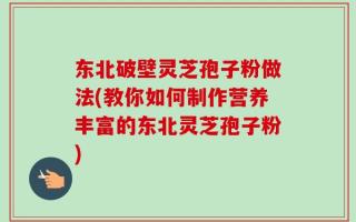 东北破壁灵芝孢子粉做法(教你如何制作营养丰富的东北灵芝孢子粉)