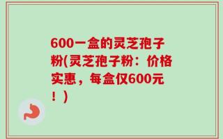 600一盒的灵芝孢子粉(灵芝孢子粉：价格实惠，每盒仅600元！)