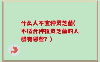 什么人不宜种灵芝菌(不适合种植灵芝菌的人群有哪些？)